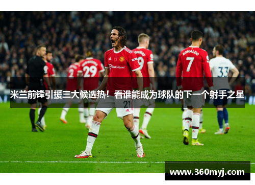米兰前锋引援三大候选热！看谁能成为球队的下一个射手之星