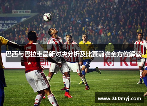 巴西与巴拉圭最新对决分析及比赛前瞻全方位解读